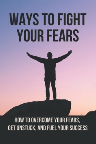 Ways To Fight Your Fears How To Overcome Your Fears, Get Unstuck, And Fuel Your Success: How To Removing Fear