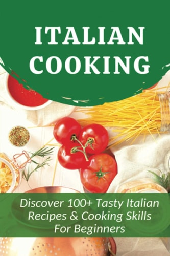 Italian Cooking Discover 100+ Tasty Italian Recipes & Cooking Skills For Beginners: Classic Italian Recipes