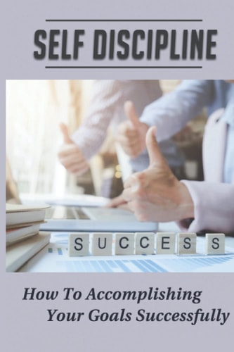 Self Discipline How To Accomplishing Your Goals Successfully: Life Career Success