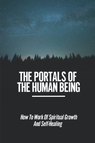 The Portals Of The Human Being How To Work Of Spiritual Growth And Self-Healing: Searching For Truth In Life And In Themselves