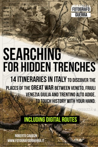 Searching for Hidden Trenches 14 Itineraries in Italy to Discover the Places of the Great War Between Veneto, Friuli Venezia Giulia and Trentino Alto Adige. To Touch History with Your Hand.