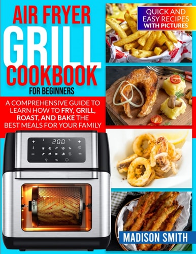 Air Fryer Grill Cookbook for Beginners Quick And Easy Recipes With Pictures. A Comprehensive Guide To Learn How To Fry, Grill, Roast, And Bake The Best Meals For Your Family.