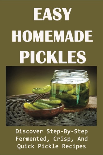 Easy Homemade Pickles Discover Step-By-Step Fermented, Crisp, And Quick Pickle Recipes: How To Make Pickles Out Of Basically Any Fruit Or Vegetable