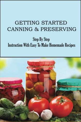 Getting Started Canning & Preserving Step By Step Instruction With Easy To Make Homemade Recipes: Ways To Preserve Your Fruits And Veggies