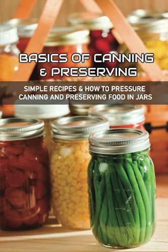 Basics Of Canning & Preserving Simple Recipes & How To Pressure Canning And Preserving Food In Jars: Guide To Canning And Preserving Food At Home