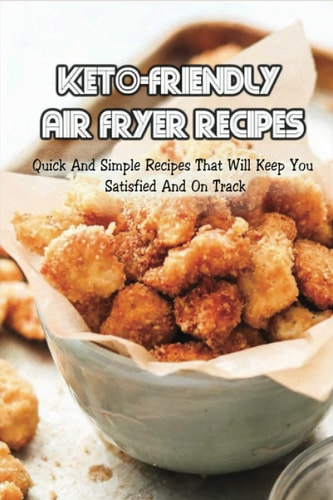 Keto-Friendly Air Fryer Recipes Quick And Simple Recipes That Will Keep You Satisfied And On Track: How To Use An Air Fryer With Keto Diet