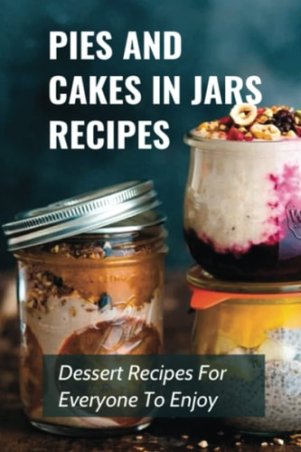 Pies And Cakes In Jars Recipes Dessert Recipes For Everyone To Enjoy!: Cakes And Pie In Jars Recipes Ideas