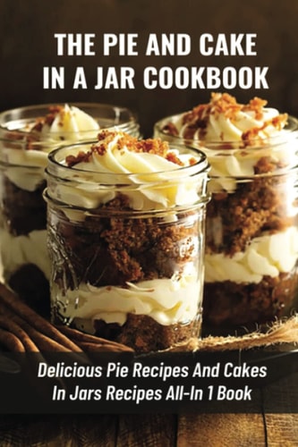 The Pie And Cake In A Jar Cookbook Delicious Pie Recipes And Cakes In Jars Recipes All-In 1 Book: How To Make Easy Dessert Recipes In Mason Jars