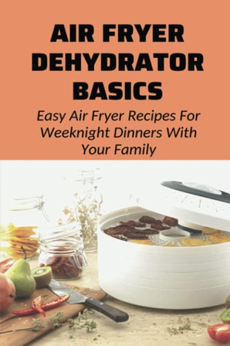 Air Fryer Dehydrator Basics Easy Air Fryer Recipes For Weeknight Dinners With Your Family!: Air Fryer Recipes For Beginners And Advanced Users