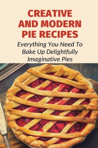 Creative And Modern Pie Recipes Everything You Need To Bake Up Delightfully Imaginative Pies: Pie Recipes With Modern Taste Twists