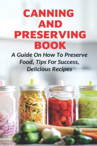 Canning And Preserving Book A Guide On How To Preserve Food, Tips For Success, Delicious Recipes: Canning Process
