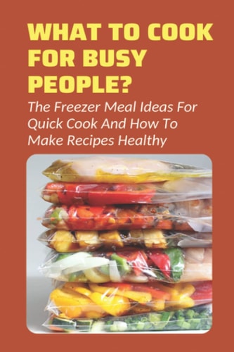 What To Cook For Busy People? The Freezer Meal Ideas For Quick Cook And How To Make Recipes Healthy: Meals To Freeze And Reheat Guide