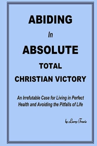 Abiding in Absolute Total Christian Victory An Irrefutable Case for Living in Perfect Health and Avoiding the Pitfalls of Life