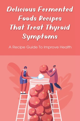 Delicious Fermented Foods Recipes That Treat Thyroid Symptoms A Recipe Guide To Improve Health: Delicious Recipes For Fermentation
