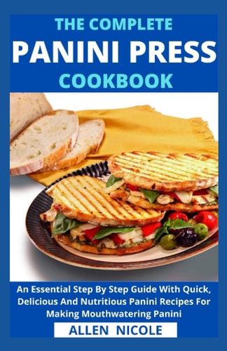 The Complete Panini Press Cookbook An Essential Step By Step Guide With Quick, Delicious And Nutritious Panini Recipes For Making Mouthwatering Panini