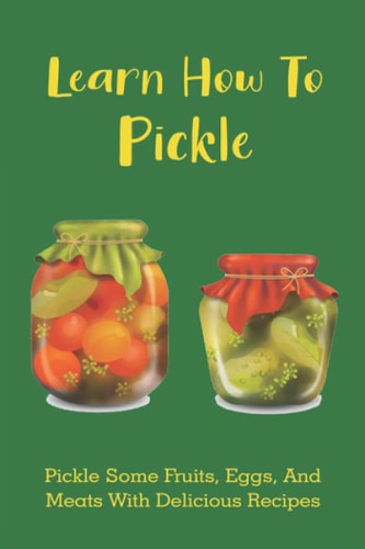 Learn How To Pickle Pickle Some Fruits, Eggs, And Meats With Delicious Recipes: How To Pickle Almost Anything