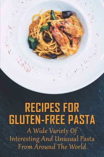 Recipes For Gluten-Free Pasta A Wide Variety Of Interesting And Unusual Pasta From Around The World: Unusual Pasta Recipes From Around The Globe