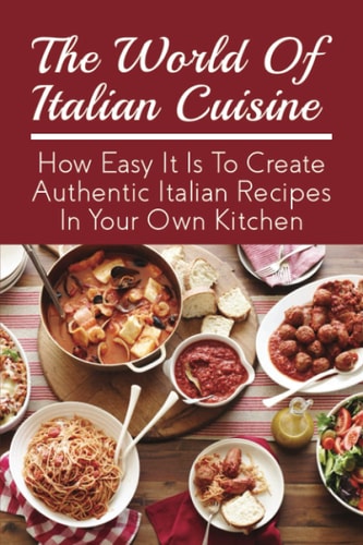 The World Of Italian Cuisine How Easy It Is To Create Authentic Italian Recipes In Your Own Kitchen: Easy Variations Of Italian Dishes