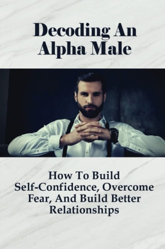 Decoding An Alpha Male How To Build Self-Confidence, Overcome Fear, And Build Better Relationships: How To Attract Beautiful Women