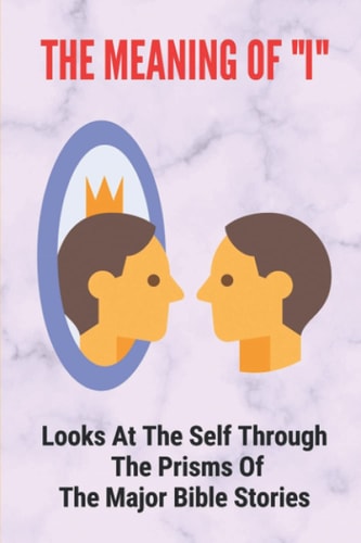The Meaning Of "I" Looks At The Self Through The Prisms Of The Major Bible Stories: Phases Of Your Perception Of Reality