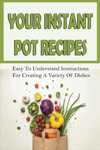 Your Instant Pot Recipes Easy To Understand Instructions For Creating A Variety Of Dishes: Instant Pot Recipes For Beginners Healthy