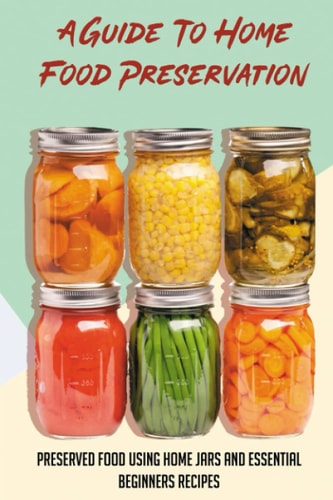 A Guide To Home Food Preservation Preserved Food Using Home Jars And Essential Beginners Recipes: Canning And Preserving Food Cookbook