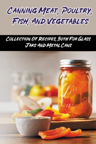 Canning Meat, Poultry, Fish, And Vegetables Collection Of Recipes, Both For Glass Jars And Metal Cans: Home Canned Meat Guide