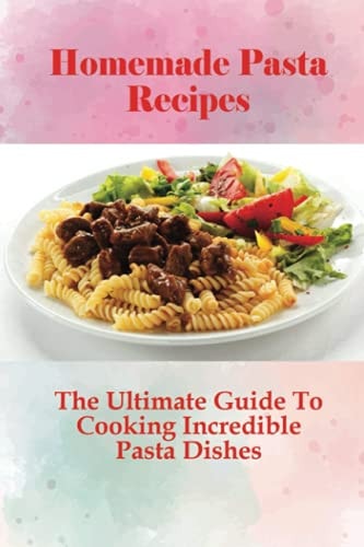 Homemade Pasta Recipes The Ultimate Guide To Cooking Incredible Pasta Dishes: Guide To Cooking Homemade Pasta With Natural Ingredients