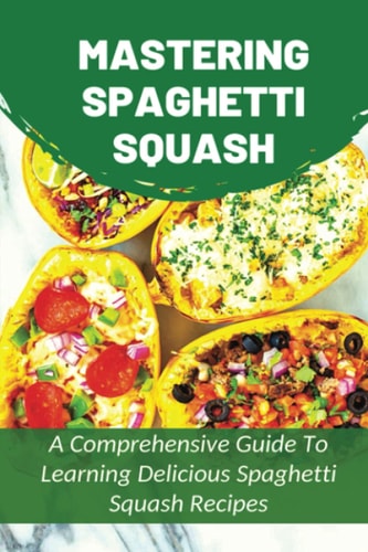 Mastering Spaghetti Squash A Comprehensive Guide To Learning Delicious Spaghetti Squash Recipes: Easy To Follow Directions To Make Tasty Spaghetti Squash