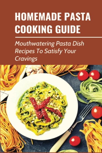 Homemade Pasta Cooking Guide Mouthwatering Pasta Dish Recipes To Satisfy Your Cravings: Delicious Pasta Recipes Cooked At Home