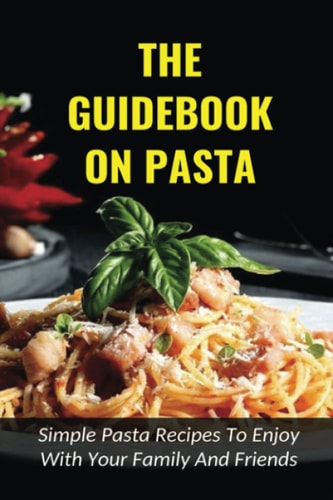 The Guidebook On Pasta Simple Pasta Recipes To Enjoy With Your Family And Friends: How To Cook Spaghetti At Home