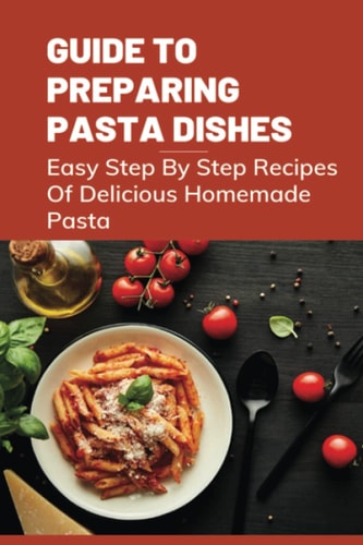Guide To Preparing Pasta Dishes Easy Step By Step Recipes Of Delicious Homemade Pasta: Guide To Start Making Your Own Homemade Pasta