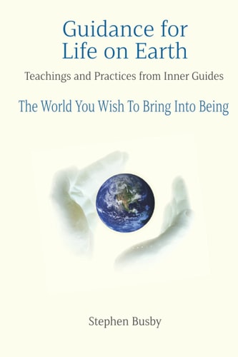 Guidance for Life on Earth Teachings and Practices from Inner Guides - The World You Wish To Bring Into Being