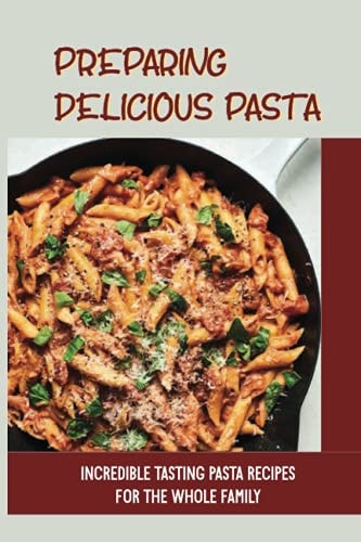 Preparing Delicious Pasta Incredible Tasting Pasta Recipes For The Whole Family: Easy Homemade Pasta Recipes
