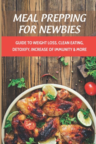Meal Prepping For Newbies Guide To Weight Loss, Clean Eating, Detoxify, Increase Of Immunity & More: How To Meal Prep To Lose Weight For Beginners