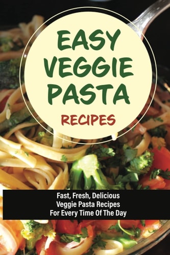 Easy Veggie Pasta Recipes Fast, Fresh, Delicious Veggie Pasta Recipes For Every Time Of The Day: Vegetarian Pasta Recipes For Dinner Tonight