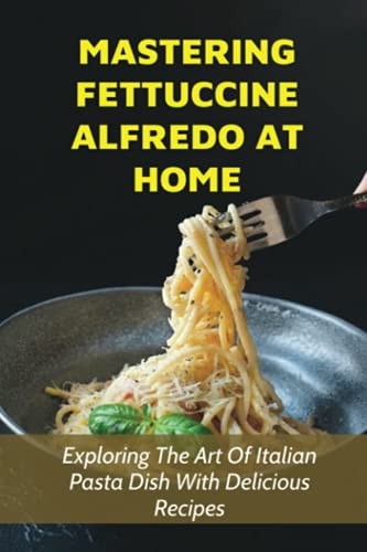 Mastering Fettuccine Alfredo At Home Exploring The Art Of Italian Pasta Dish With Delicious Recipes: Guide For Mixing Different Ingredients To Make The Perfect Fettuccine Alfredo