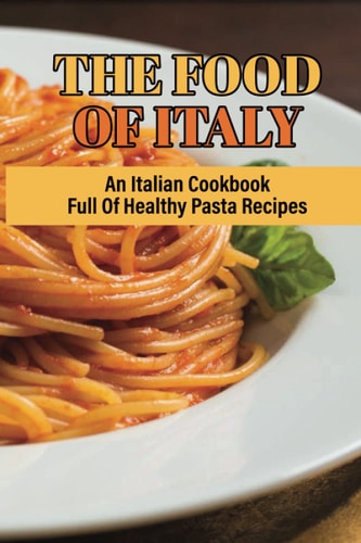 The Food Of Italy An Italian Cookbook Full Of Healthy Pasta Recipes: Delicious Homemade Salad Pasta Recipes