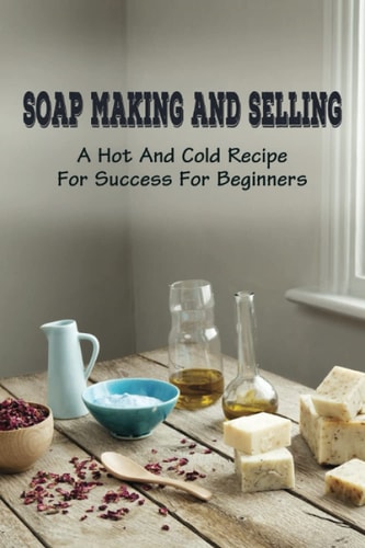Soap Making And Selling A Hot And Cold Recipe For Success For Beginners: How To Market Your Soap Business