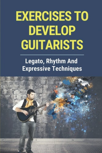 Exercises To Develop Guitarists Legato, Rhythm And Expressive Techniques: Step By Step To Develop Guitar Rhythm