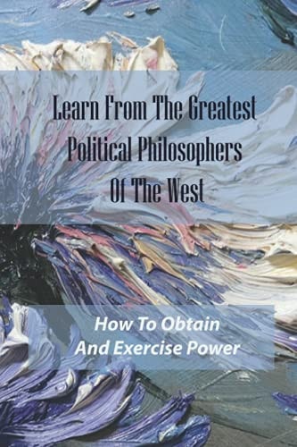 Learn From The Greatest Political Philosophers Of The West How To Obtain And Exercise Power: How To Grow And Prosper As Flesh-And-Blood Human Beings