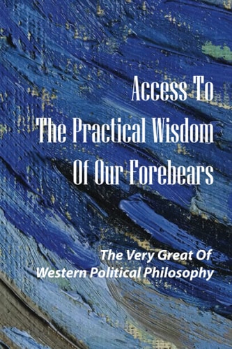 Access To The Practical Wisdom Of Our Forebears The Very Great Of Western Political Philosophy: The Most Enduringly Relevant Of Their Works Alive Again