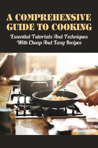A Comprehensive Guide To Cooking Essential Tutorials & Techniques With Cheap & Easy Recipes: Useful Cooking Guide