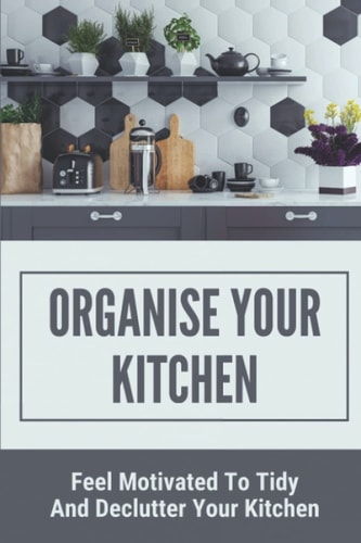 Organise Your Kitchen Feel Motivated To Tidy And Declutter Your Kitchen: Planning A Kitchen Cleaning Campain