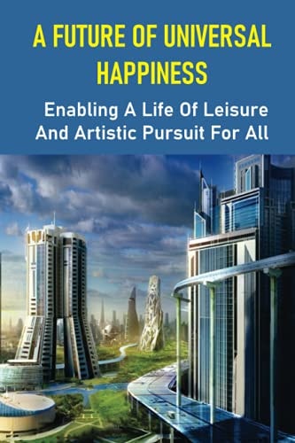 A Future Of Universal Happiness Enabling A Life Of Leisure And Artistic Pursuit For All: Allow A Life Of Recreation And Artistic Pursuit For Everyone