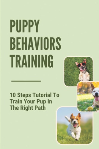 Puppy Behaviors Training 10 Steps Tutorial To Train Your Pup In The Right Path: Steps To Raising A Puppy