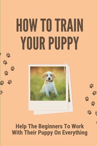 How To Train Your Puppy Help The Beginners To Work With Their Puppy On Everything: Dog Training Guide For Beginners