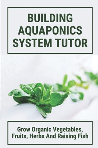 Building Aquaponics System Tutor Grow Organic Vegetables, Fruits, Herbs And Raising Fish: How To Set Up A Backyard Aquaponics System