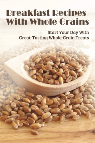 Breakfast Recipes With Whole Grains Start Your Day With Great-Tasting Whole-Grain Treats: Ingredients Needed To Combine With Whole Grain In Cooking Beakfast