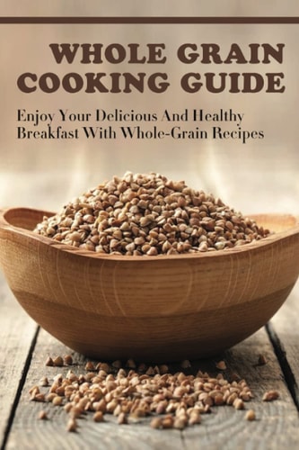 Whole Grain Cooking Guide Enjoy Your Delicious And Healthy Breakfast With Whole-Grain Recipes: Methods For Making Healthy Meals By Using Whole Grain